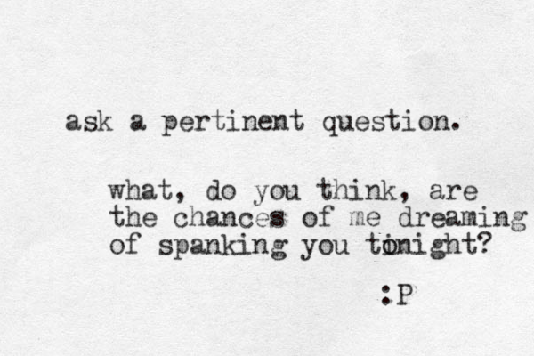 ask a pertinent question. what, do you think, are the chances of me dreaming of spanking you ti o onight? :P