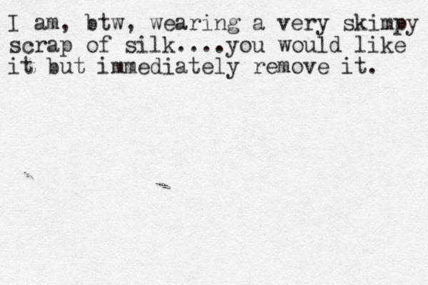 I am, btw, wearing a very skimpy scrap of silk....you would like it but immediately remove it. 