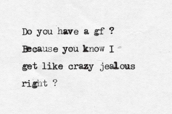 Do you have a gf ? Because you know I get like crazy jealous right ?