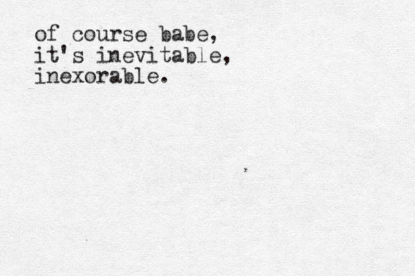of course babe, it's inevitable, inexorable.