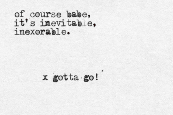 of course babe, it's inevitable, inexorable. x gotta go!