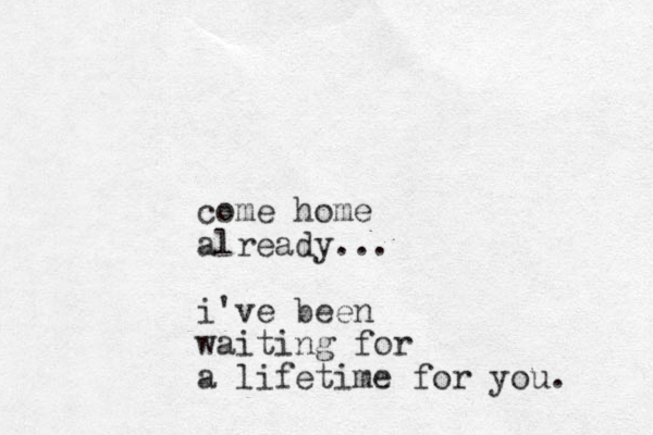 come home already... i've been waiting for a lifetime for you. 