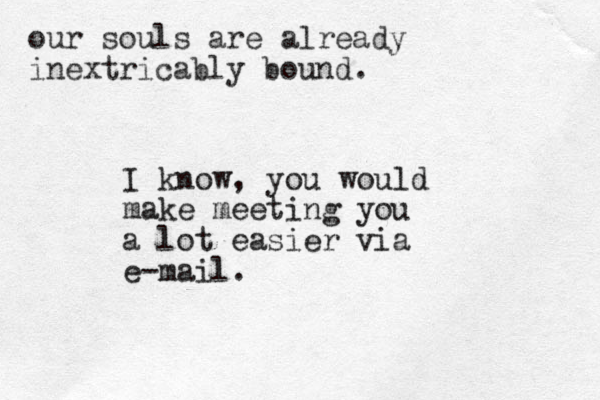our souls are already inextricably bound. I know, you would make meeting you a lot easier via e-mail.