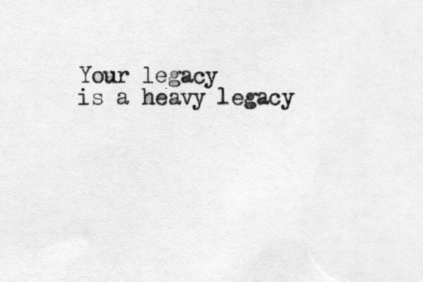 Your legacy is a heavy legacy