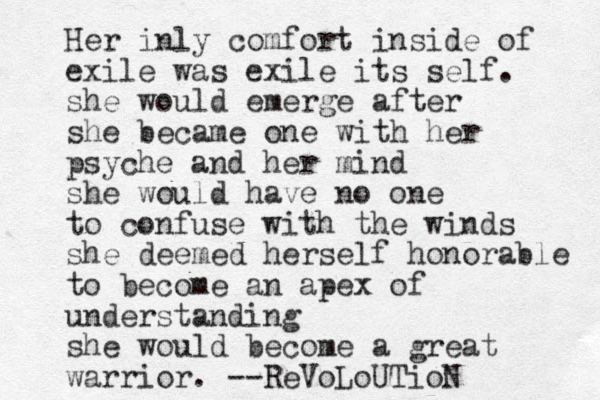 Her inly comfort inside of exile was exile its self. she would emerge after she became one with her psyche and her mind she would have no one to confuse with the winds she deemed herself honorable to become an apex of understanding she would become a great warrior. --ReVoLoUTioN