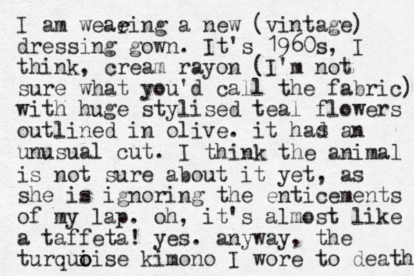 I am weaeing a new (vintage) dressing gown. It's 1960s, I think, cream rayon (I'm not sure what you'd call the fabric) with huge stylised teal flowers outlined in olive. it had an unusual cut. s r I think the animal is not sure about it yet, as she is ignoring the enticements of my lap. oh, it's almost like a taffeta! yes. anyway, the turqui o oise kimono I wore to death 