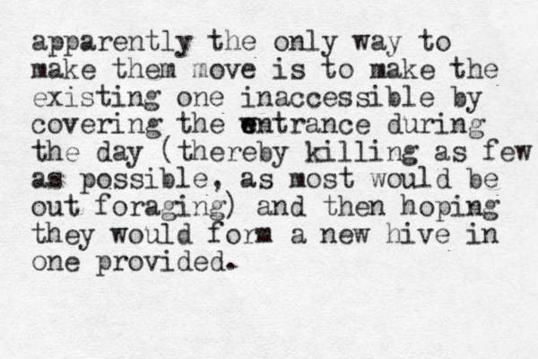 apparently the only way to make them move is to make the existing one inaccessible by covering the wntrance e e during the day (thereby killing as few as possible, as most would be out foraging) and then hoping they would form a new hive in one provided.