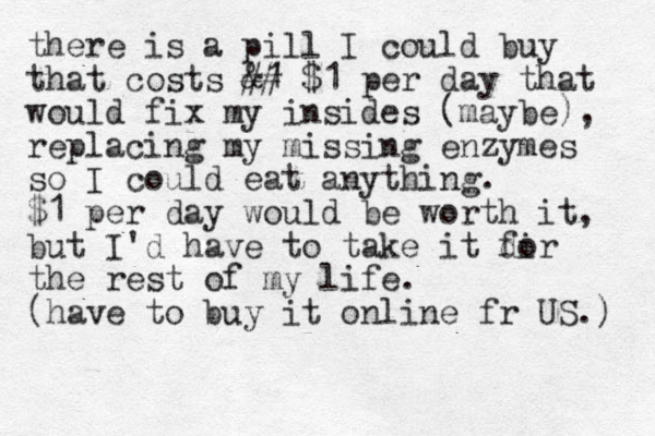 there is a pill I could buy that costs &1 ## $1 per day that would fix my insides (maybe), replacing my missing enzymes so I could eat anything. $1 per day would be worth it, but I'd have to take it dir fo the rest of my life. (have to buy it online fr US.) 