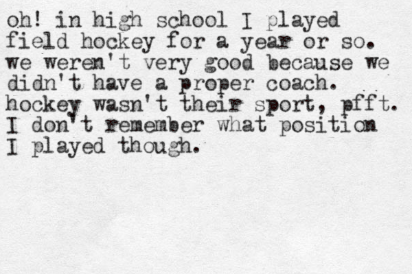 oh! in high school I played field hockey for a year or so. we weren't very good because we didn't have a proper coach. hockey wasn't their sport, pfft. I don't remember what position I played though.