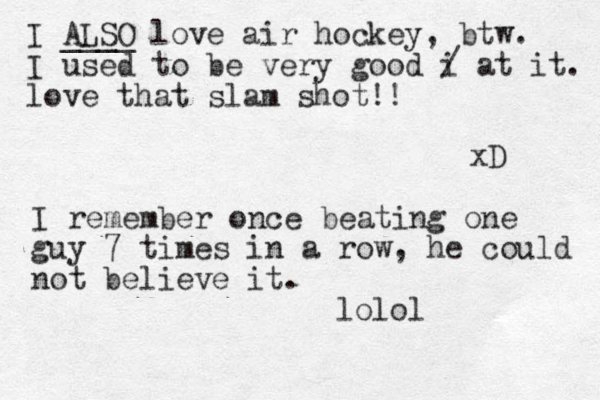 I ALSO ____ love air hockey, btw. I used to be very good i / at it. love that slam shot!! xD I remember once beating one guy 7 times in a row, he could not believe it. lolol
