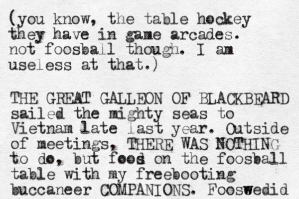 (you know, the table hockey they have in game arcades. not foosball though. I am useless at that.) THE GREAT GALLEON OF BLACKBEARD sailed the mighty seas to Vietnam late last year. Outside of meetings, THERE WAS NOTHING to do, but food s on the foosball table with my freebooting buccaneer COMPANIONS. Fooseedid w w 