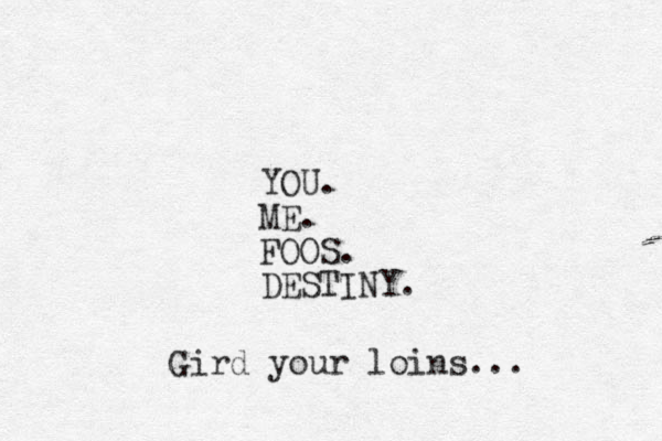 YOU. ME. FOOS. DESTINY. Gird your loins... 