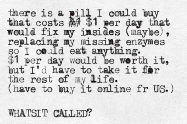 there is a pill I could buy that costs &1 ## $1 per day that would fix my insides (maybe), replacing my missing enzymes so I could eat anything. $1 per day would be worth it, but I'd have to take it dir fo the rest of my life. (have to buy it online fr US.) WHATSIT CALLED?