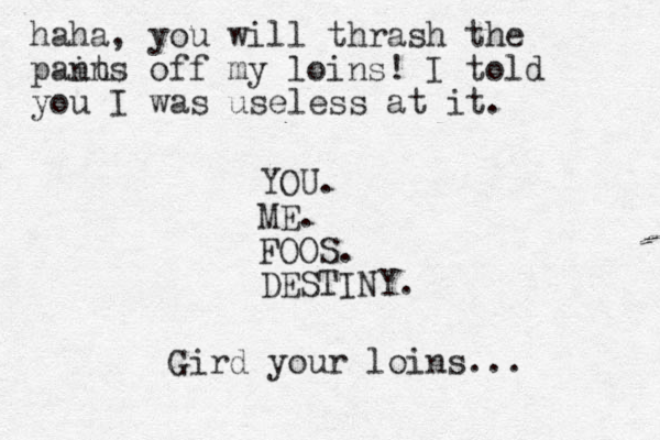 YOU. ME. FOOS. DESTINY. Gird your loins... haha, you will thrash the pain nts off my loins! I told you I was useless at it. 