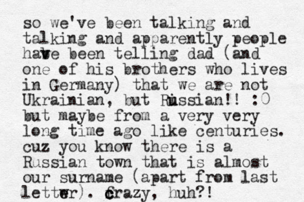 so we've been talking and talking and apparently people habe b v v een telling dad (and one of his brothers who lives in Germany) that we are not Ukrainian, but Ris u u sian!! :0 but maybe from a very very long time ago like centuries. cuz you know there is a Russian town that is almost our surname (apart from last lettwr e e ). frazy c c c c , huh?!