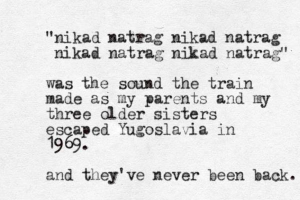 "nikad natrag nikad natrag nikad natrag nikad natrag" was the sound the train made as my parents and my three older sisters escaped Yugoslavia in 196 69. and they've never been back. 