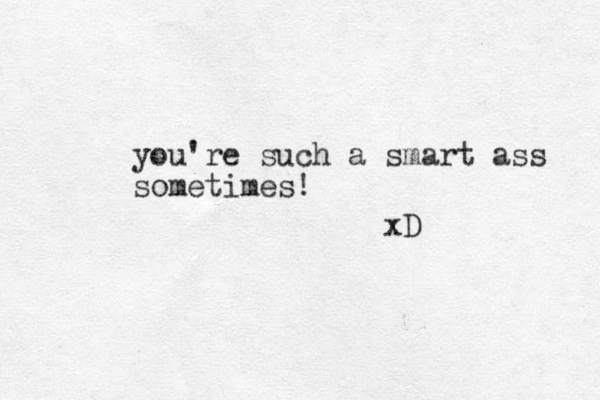 you're such a smart ass sometimes! xD