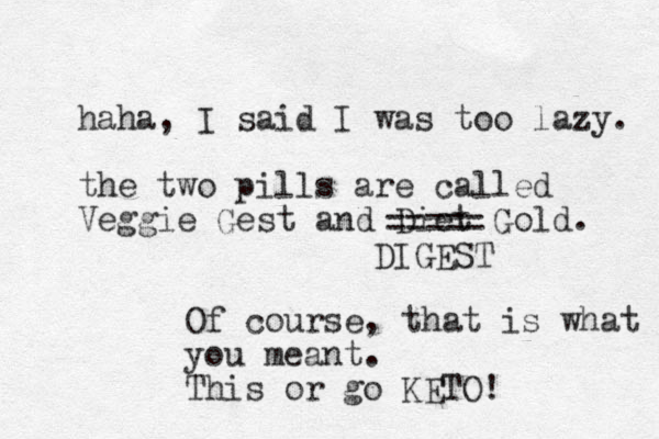 haha, I said I was too lazy. the two pills are called Veggie Gest and Diet Gold. ===== DIGEST Of course, that is what you meant. This or go KETO! 