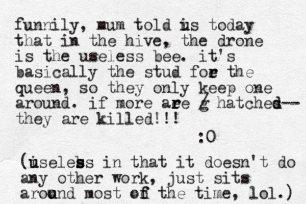 funnily, mum told is u u today that in the hive, the drone is the useless bee. it's basically the stud foe the r r queen, so they only keep one around. if more aee r r r r g / hatches d d-- they are killed!!! :0 (iseless u u b s s in that it doesn't do any other work, just sits aroond most od the f f u u time, lol.) 