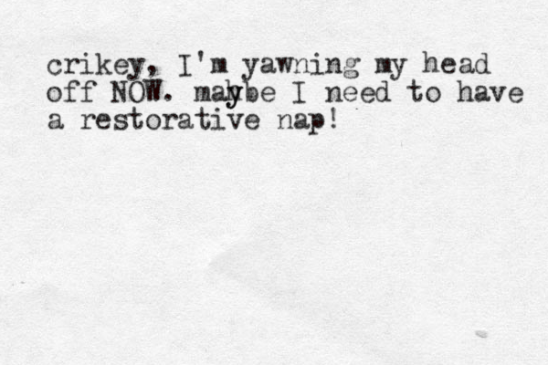 crikey, I'm yawning my head off NOW. mahbe y y I need to have a restorative nap!