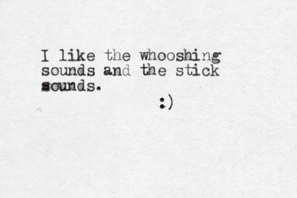 I like the whooshing sounds and the stick sounds. :)