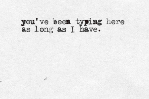 you've been typing here as long as I have.