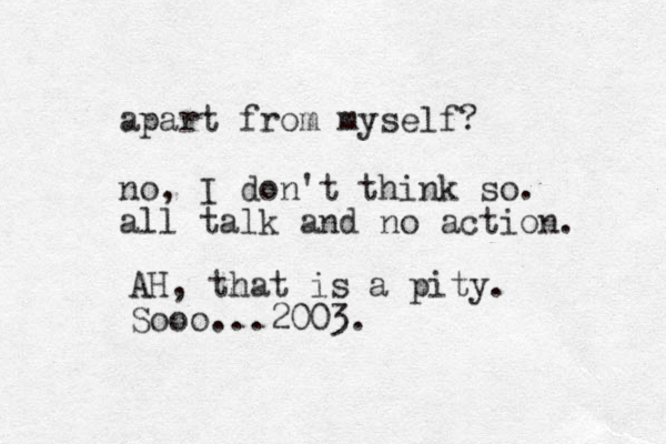 apart from myself? no, I don't think so. all talk and no action. AH, that is a pity . Sooo...2003.