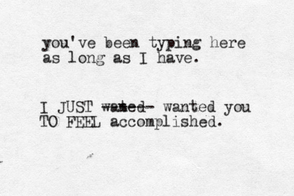 you've been typing here as long as I have. I JUST wated n ------ wanted you TO FEEL accomplished.