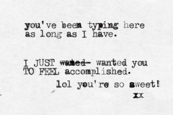 you've been typing here as long as I have. I JUST wated n ------ wanted you TO FEEL accomplished. lol you'rw so e e a s sweet! xx 