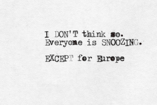 I DON'T think so. Everyone is SNOOZING. EXCEPT for Europe 
