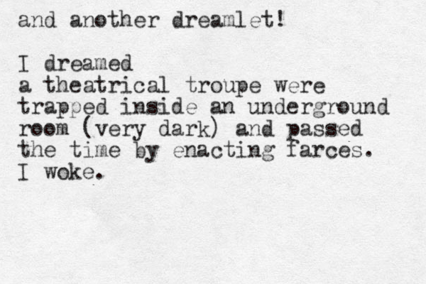 and another dreamlet! I dreamed a theatrical troupe were trapped inside a n underground room (very dark) and passed the time by enacting farces. I woke.