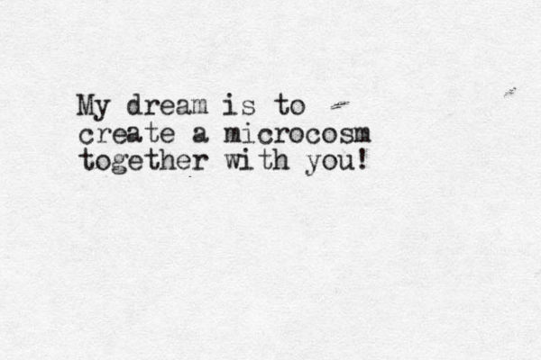 My dream is to create a microcosm together with you!