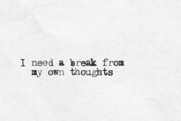 I need a break from my own thoughts 