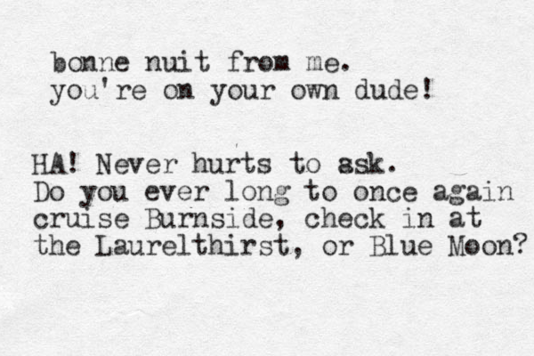 bonne nuit from me. you're on your own dude! HA! Never hurts to ss a k. Do you ever long to once again cruise Burnside, check in at the Laurelthirst, or Blue Moon? 