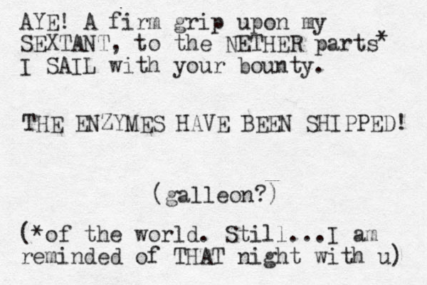 THE ENZYMES HAVE BEEN SHIPPED! (galleon?) AYE! A firm grip upon my SEXTANT, to the NETHER parts I SAIL with your bounty. * (*of the world. Still...I am reminded of THAT night with u) 