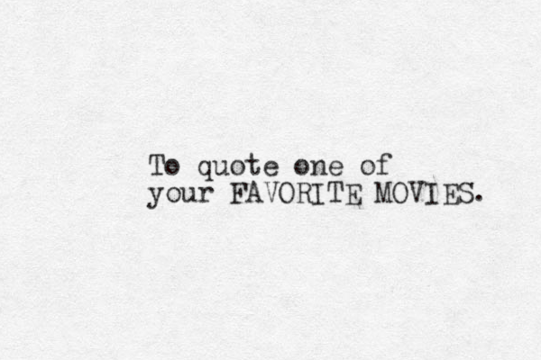 To quote one of your FAVORITE MOVIES. 