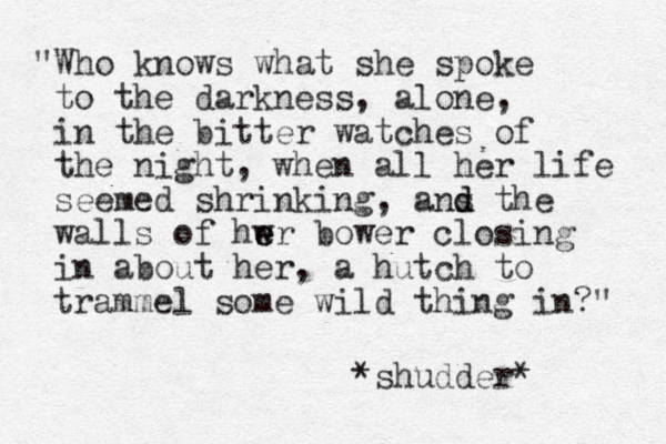 "Who knows what she spoke to the darkness, alone, in the bitter watches of the night, when all her life seemed shrinking, ans d d the walls of hwr e e bower closing in about her, a hutch to trammel some wild thing in?" *shudder* 