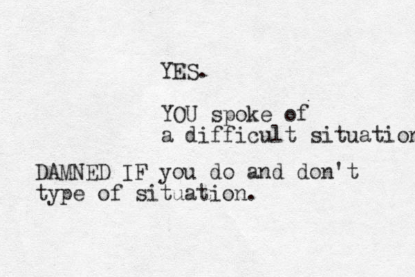 YES. YOU spoke of a difficult situation DAMNED IF you do and don't type of situation .