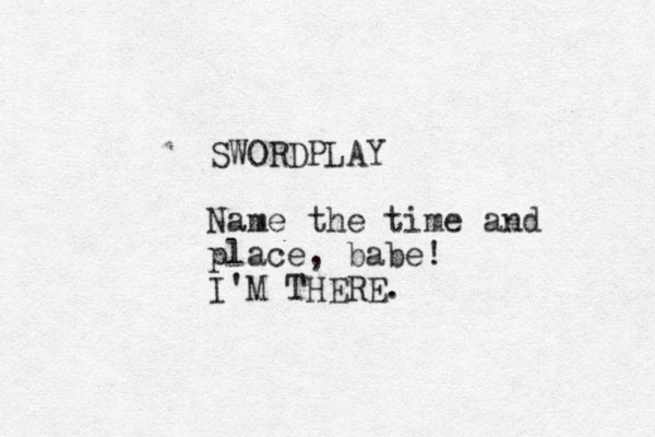 SWORDPLAY Name the time and place, babe! I'M THERE.