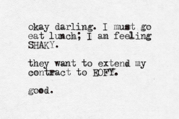 okay darling. I must go eat lunch; I an m feeling SHAKY. they want to extend my contract to EOFY. good.