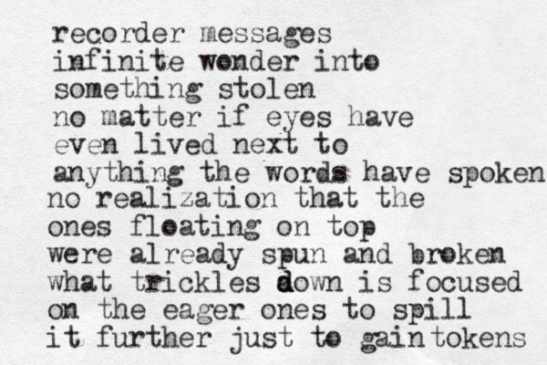 recorder messages infinite wonder into something stolen no matter if eyes have even lived next to anything the words have spoken no realization that the ones floating on top were already spun and broken what trickles a d d down is focused on the eager ones to spill it further just to gain tokens 