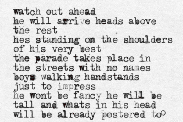 watch out ahead he will arrive heads above the rest hes standing on the shoulders of his very best the parade takes place in the streets with no names boys walking handstands just to impress he wont be fancy he will be tall and whats in his head will be already postered to o 