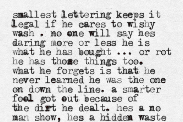 smallest lettering keeps it legal if he cares to wishy wash . no one will say hes daring more or less he is what he has bought ... or rot he has those things too. what he forgets is that he never learned he was the one on down the line. a smarter fool got out because of the dirt he dealt. hes a no man show, hes a hidden waste 