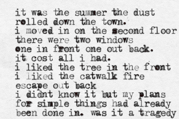 it was the summer the dust rolled down the town. i moved in on the second floor there were two windows one in front one out back. it cost all i had. i liked the tree in the front i liked the catwalk fire escape out back i didnt know it but my plans for simple things had already been done in. was it a tragedy 