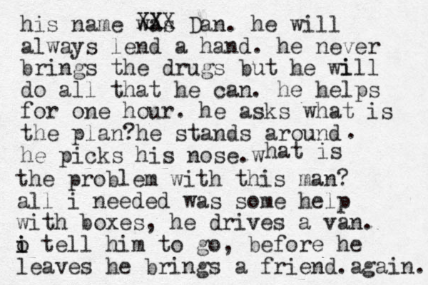 his name was Dan. he will always lend a hand. he never brings the drugs but he wi ill do all that he can. he helps for one hour. he asks what is the plan?he stands around he picks his nose w . . hat is the problem with this man? all i needed was some help with boxes, he drives a van. o i i tell him to go, before he leaves he brings a friend. again. XX XXX 