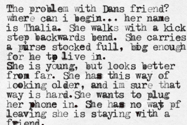 The problem with Dans friend? where can i begin... her name is Thalia. She walks with a kick step backwards bend. She carries a pirse u stocked ful ll, bog i enough for he tp o live in. She is young, but looks better from far. She has this way of looking older, and im sure that way is hard.She wants to plug her phone in. She has no wat y pf leaving she is staying with a friend.