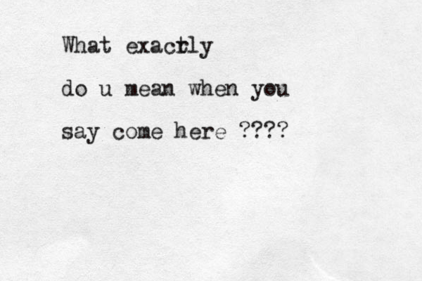 What exacr tly do u mean when you say come here ????
