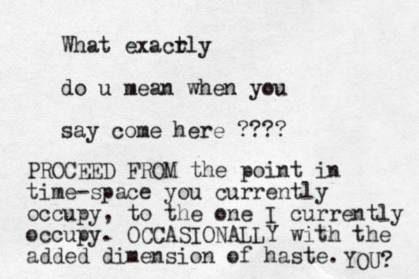 What exacr tly do u mean when you say come here ???? PROCEED FROM the point in time-space you currently occupy, to the one I currently occupy. OCCASIONALLY with the added dimension of haste. YOU? 