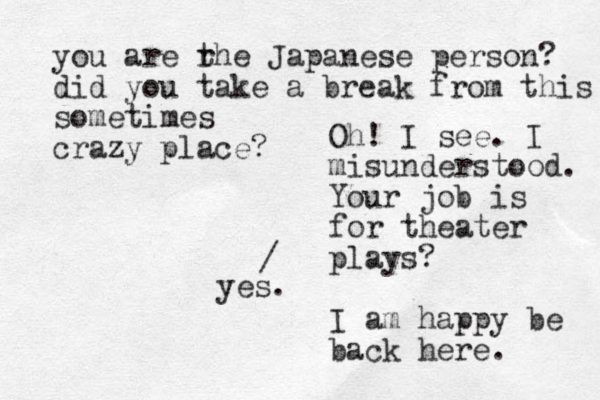Oh! I see. I misunderstood. Your job is for theater plays? I am happy be back here. / yes. you are rhe t Japanese person? did you take a break from this sometimes crazy place? 