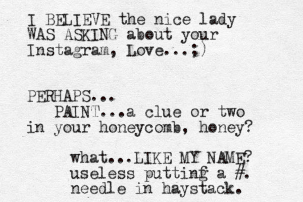 I BELIEVE the nice lady WAS ASKING about your Instagram, Love ...;) PERHAPS... PAINT...a clue or two in your honeycomb, honey? what...LIKE MY NAME? useless puttinf a g #. needle in haystack. 